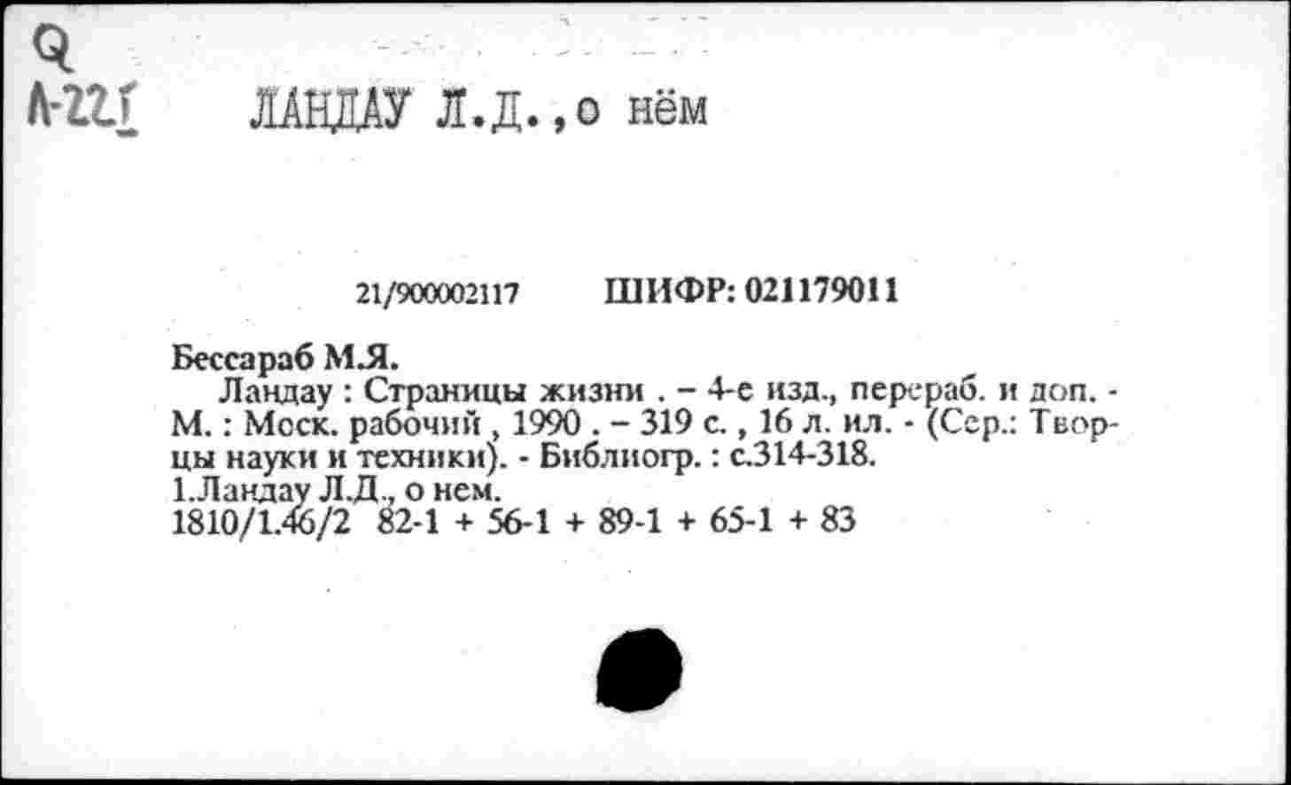 ﻿л-ггг ЛАНДАУ Л.Д.,о нём
21/900002117 ШИФР: 021179011
Бессараб МЛ.
Ландау : Страницы жизни . - 4-е изд., перераб. и доп. -М.: Моск, рабочий , 1990 . - 319 с., 16 л. ил. - (Сер.: Творцы науки и техники). - Библиогр.: с.314-318.
1.Ландау Л.Д., о нем.
1810/1.46/2 82-1 + 56-1 + 89-1 + 65-1 + 83